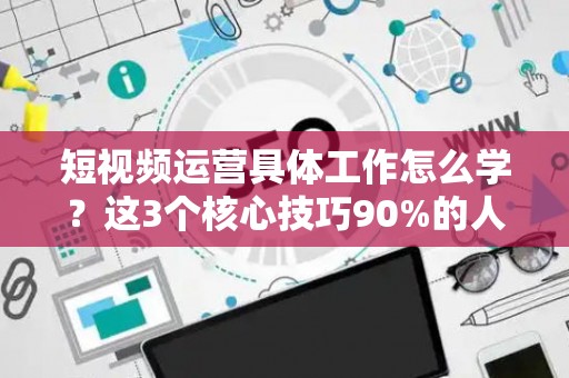 短视频运营具体工作怎么学？这3个核心技巧90%的人都忽略了