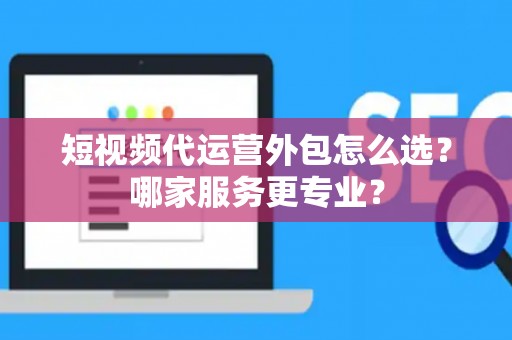 短视频代运营外包怎么选？哪家服务更专业？