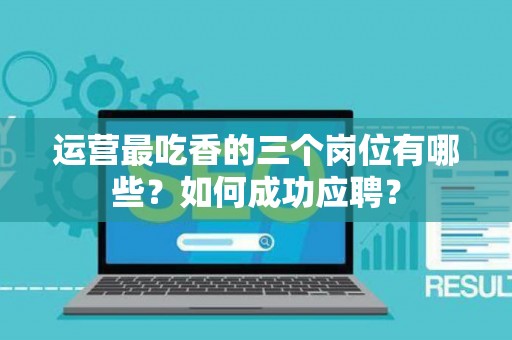 运营最吃香的三个岗位有哪些？如何成功应聘？
