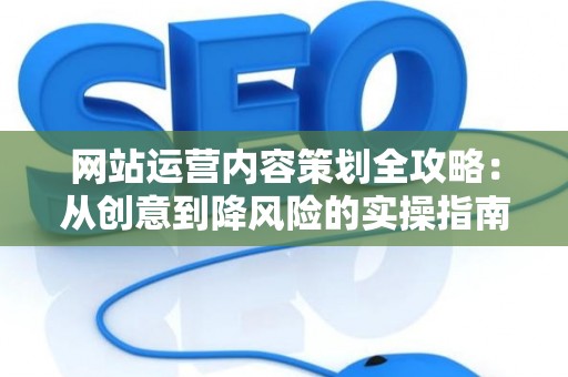 网站运营内容策划全攻略：从创意到降风险的实操指南