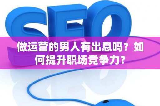 做运营的男人有出息吗？如何提升职场竞争力？