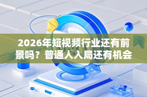 2026年短视频行业还有前景吗？普通人入局还有机会吗
