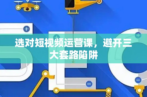 选对短视频运营课，避开三大套路陷阱