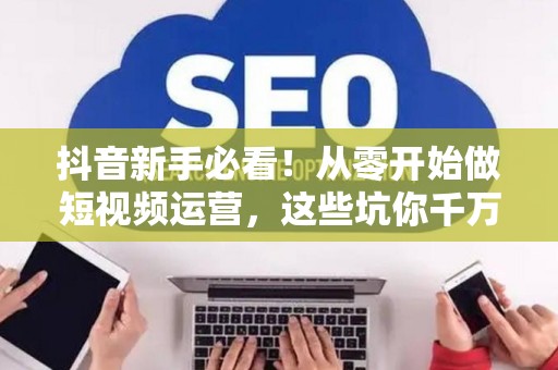 抖音新手必看！从零开始做短视频运营，这些坑你千万别踩