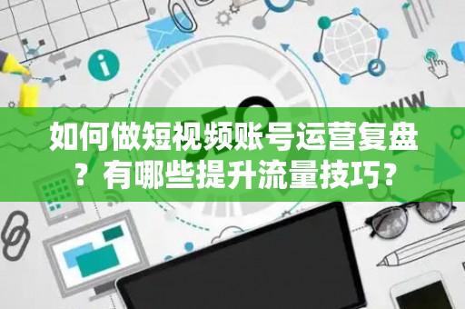 如何做短视频账号运营复盘？有哪些提升流量技巧？