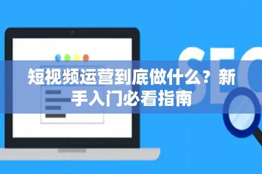 短视频运营到底做什么？新手入门必看指南