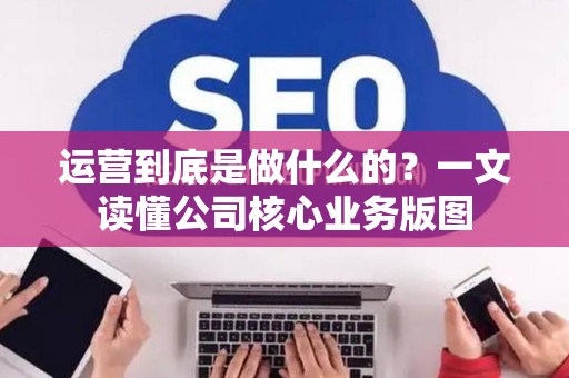 运营到底是做什么的？一文读懂公司核心业务版图