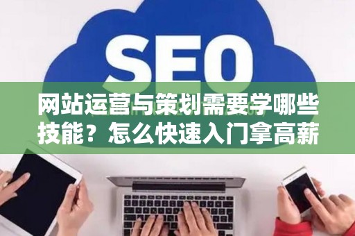 网站运营与策划需要学哪些技能？怎么快速入门拿高薪？