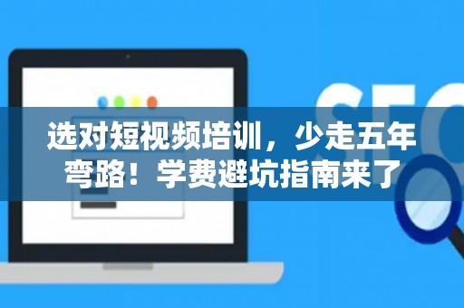 选对短视频培训，少走五年弯路！学费避坑指南来了