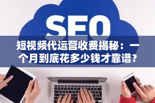 短视频代运营收费揭秘：一个月到底花多少钱才靠谱？