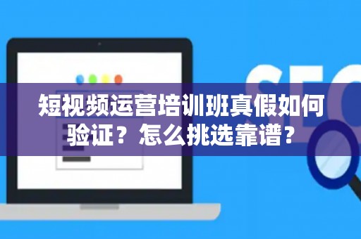 短视频运营培训班真假如何验证？怎么挑选靠谱？