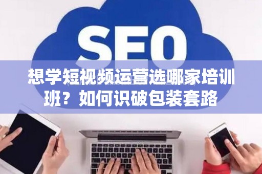 想学短视频运营选哪家培训班？如何识破包装套路