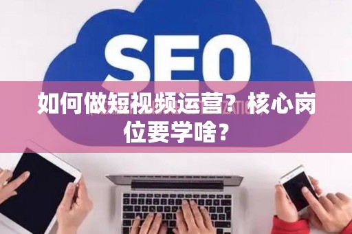 如何做短视频运营？核心岗位要学啥？