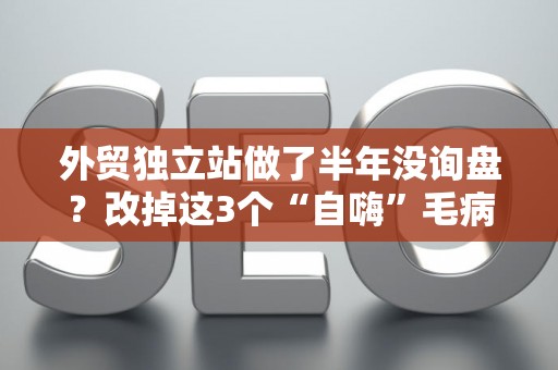 外贸独立站做了半年没询盘？改掉这3个“自嗨”毛病，转化率翻倍