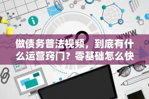做债务普法视频，到底有什么运营窍门？零基础怎么快速上手？