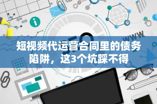短视频代运营合同里的债务陷阱，这3个坑踩不得