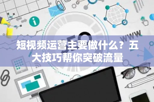 短视频运营主要做什么？五大技巧帮你突破流量