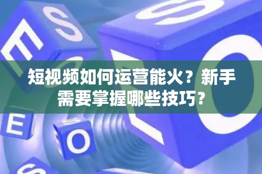 短视频如何运营能火？新手需要掌握哪些技巧？