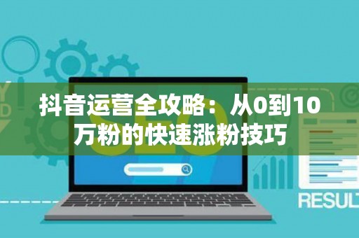 抖音运营全攻略：从0到10万粉的快速涨粉技巧