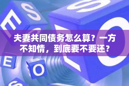 夫妻共同债务怎么算？一方不知情，到底要不要还？