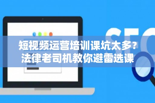短视频运营培训课坑太多？法律老司机教你避雷选课