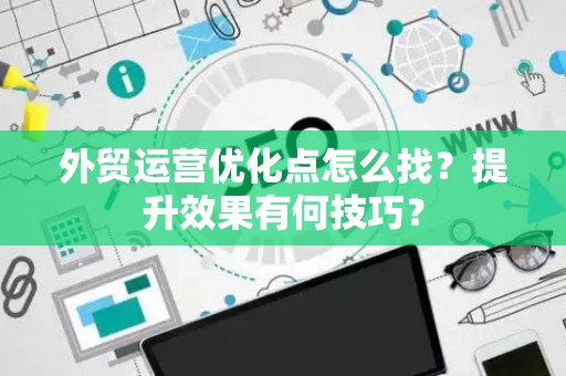 外贸运营优化点怎么找？提升效果有何技巧？