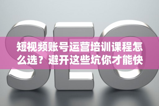 短视频账号运营培训课程怎么选？避开这些坑你才能快速出圈！