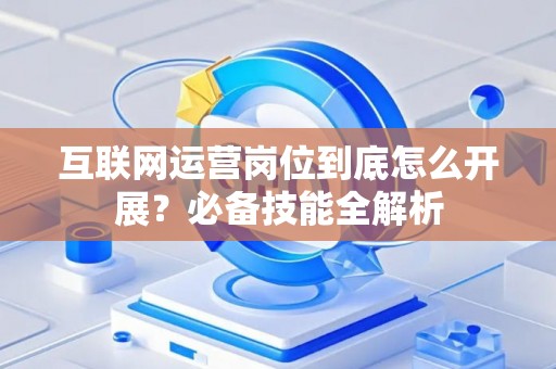 互联网运营岗位到底怎么开展？必备技能全解析