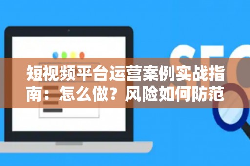 短视频平台运营案例实战指南：怎么做？风险如何防范