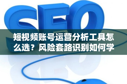 短视频账号运营分析工具怎么选？风险套路识别如何学？