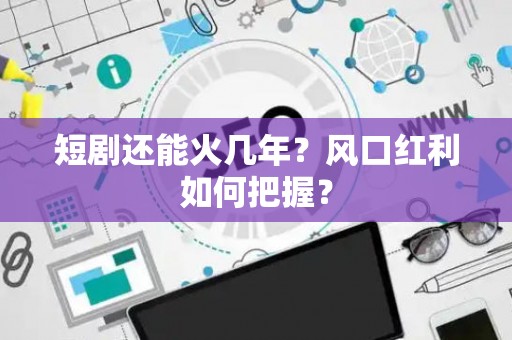 短剧还能火几年？风口红利如何把握？