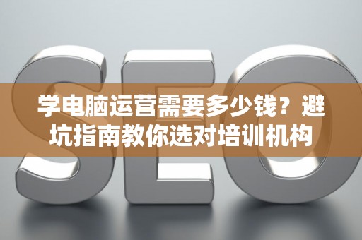 学电脑运营需要多少钱？避坑指南教你选对培训机构