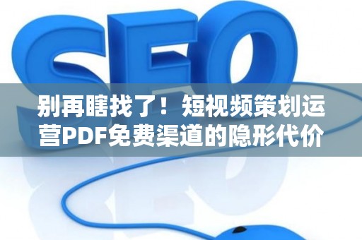 别再瞎找了！短视频策划运营PDF免费渠道的隐形代价，可能让你背上“知识债”