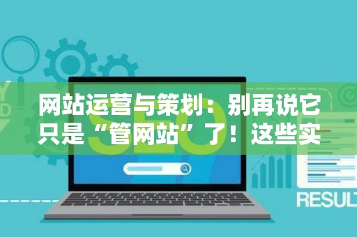 网站运营与策划：别再说它只是“管网站”了！这些实战技巧让你少走三年弯路