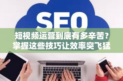 短视频运营到底有多辛苦？掌握这些技巧让效率突飞猛进