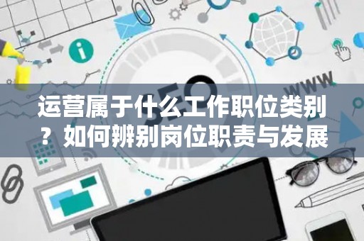 运营属于什么工作职位类别？如何辨别岗位职责与发展方向？