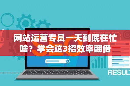 网站运营专员一天到底在忙啥？学会这3招效率翻倍