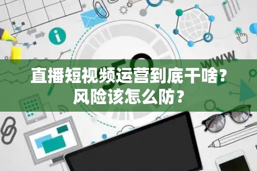 直播短视频运营到底干啥？风险该怎么防？