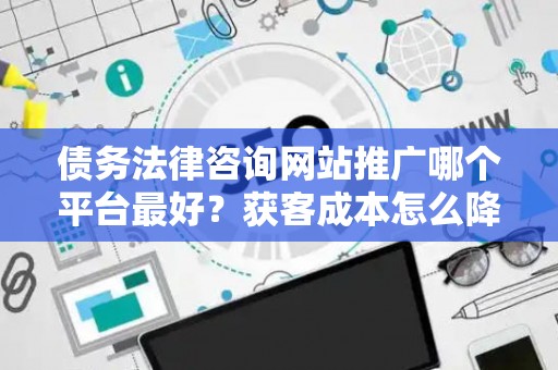 债务法律咨询网站推广哪个平台最好？获客成本怎么降低？