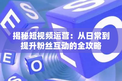 揭秘短视频运营：从日常到提升粉丝互动的全攻略