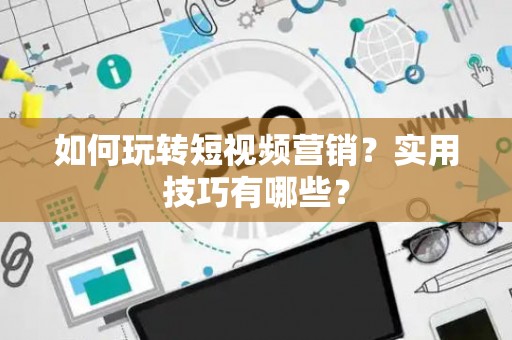 如何玩转短视频营销？实用技巧有哪些？
