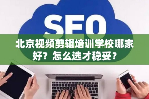 北京视频剪辑培训学校哪家好？怎么选才稳妥？