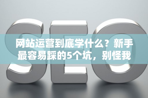 网站运营到底学什么？新手最容易踩的5个坑，别怪我没提醒你