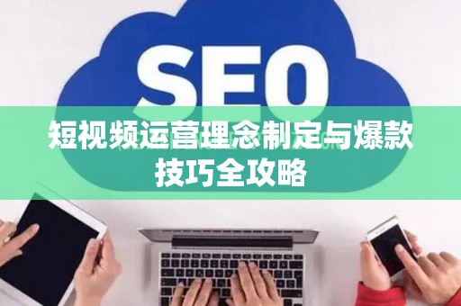 短视频运营理念制定与爆款技巧全攻略
