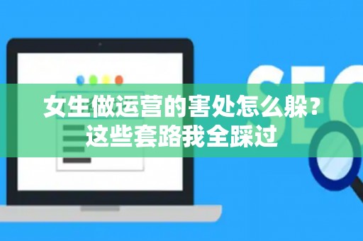 女生做运营的害处怎么躲？这些套路我全踩过