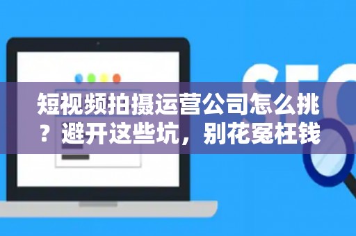短视频拍摄运营公司怎么挑？避开这些坑，别花冤枉钱
