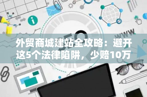 外贸商城建站全攻略：避开这5个法律陷阱，少赔10万