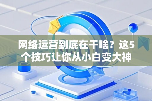 网络运营到底在干啥？这5个技巧让你从小白变大神