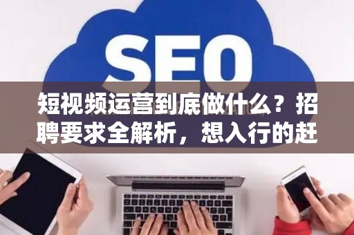 短视频运营到底做什么？招聘要求全解析，想入行的赶紧看！