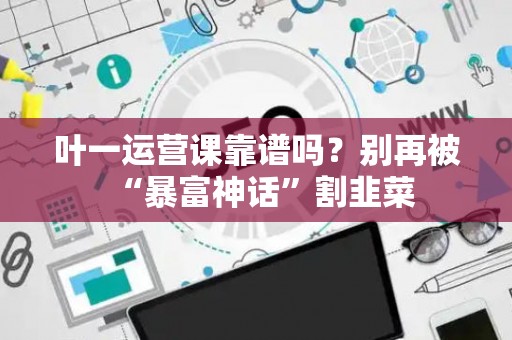 叶一运营课靠谱吗？别再被“暴富神话”割韭菜